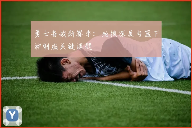 勇士备战新赛季：轮换深度与篮下控制成关键课题 - 足彩网资讯