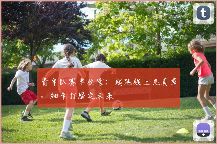青年队赛季收官：起跑线上见真章，细节打磨定未来 - 足彩网推荐