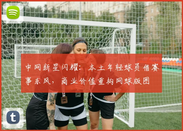 中网新星闪耀：本土年轻球员借赛事东风，商业价值重构网球版图 - 足彩网推荐