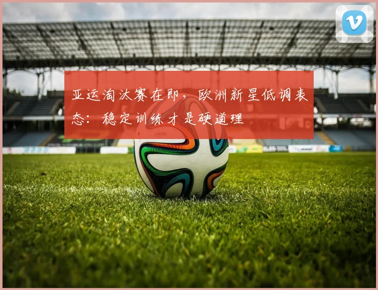 亚运淘汰赛在即,欧洲新星低调表态:稳定训练才是硬道理 - 足彩网推荐