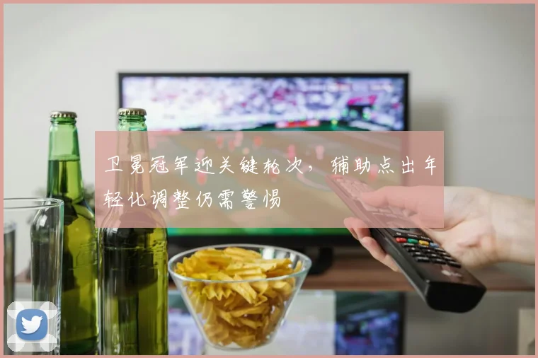 卫冕冠军迎关键轮次,辅助点出年轻化调整仍需警惕 - 足彩网推荐