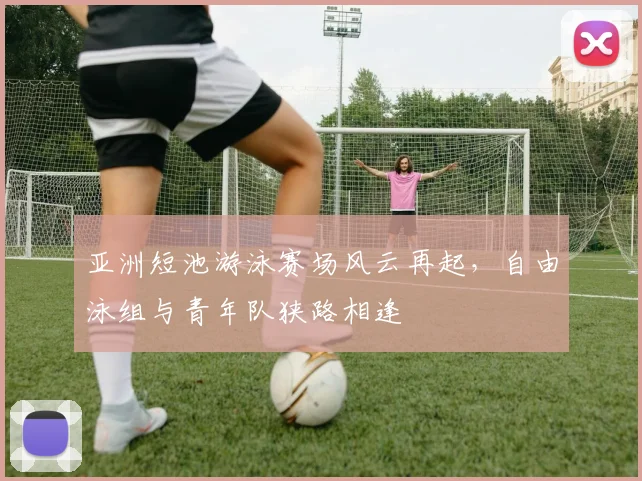 亚洲短池游泳赛场风云再起,自由泳组与青年队狭路相逢 - 足彩网推荐