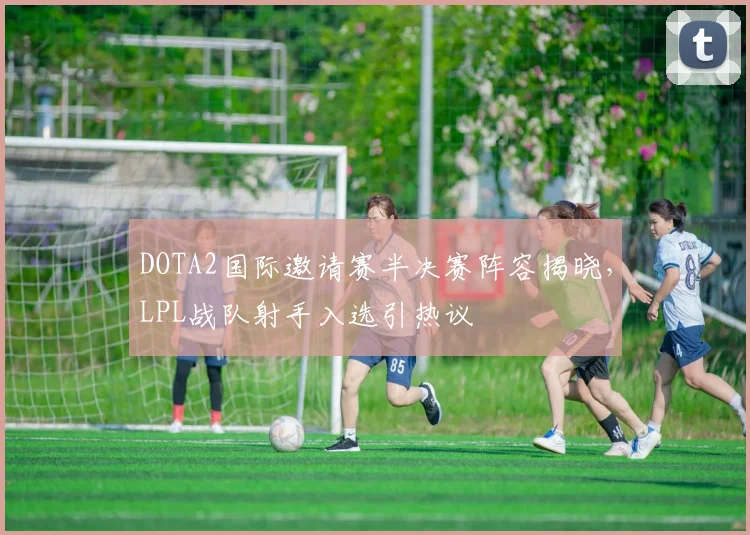 DOTA2国际邀请赛半决赛阵容揭晓,LPL战队射手入选引热议 - 足彩网推荐