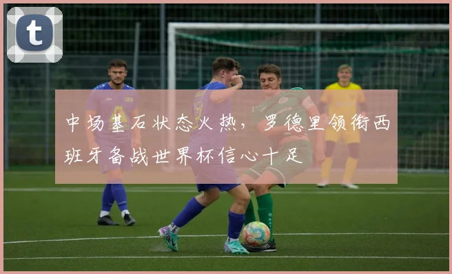 中场基石状态火热,罗德里领衔西班牙备战世界杯信心十足 - 足彩网推荐