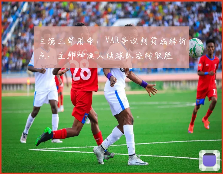 主场三军用命，VAR争议判罚成转折点，主帅神换人助球队逆转取胜 - 足彩网推荐