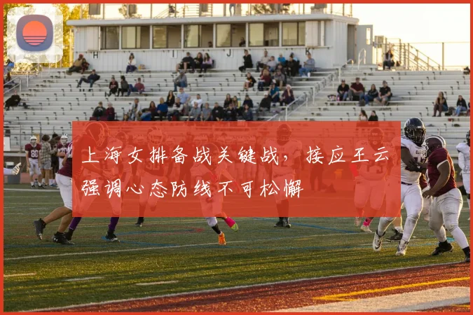 上海女排备战关键战，接应王云蕗强调心态防线不可松懈 - 足彩网推荐