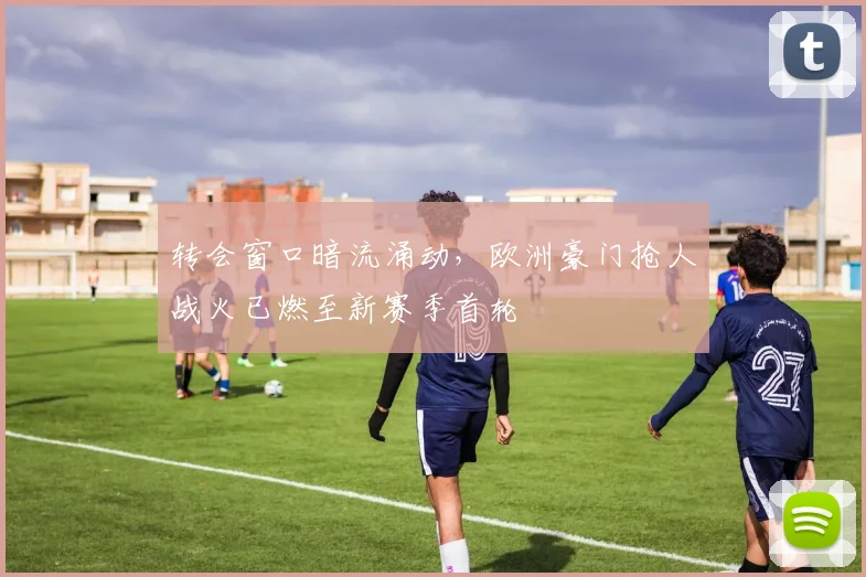 转会窗口暗流涌动，欧洲豪门抢人战火已燃至新赛季首轮 - 足彩网推荐