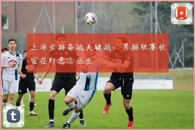 上海女排备战关键战,男排联赛收官在即悬念丛生 - 足彩网推荐