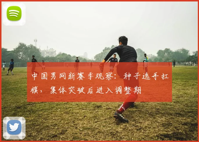 中国男网新赛季观察：种子选手扛旗，集体突破后进入调整期 - 足彩网推荐