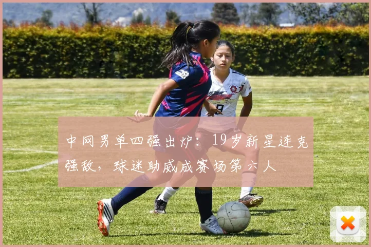 中网男单四强出炉:19岁新星连克强敌,球迷助威成赛场第六人 - 足彩网推荐