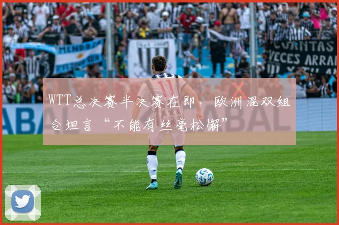 WTT总决赛半决赛在即，欧洲混双组合坦言“不能有丝毫松懈” - 足彩网推荐