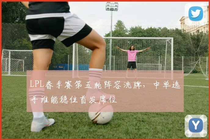 LPL春季赛第五轮阵容洗牌，中单选手谁能稳住首发席位 - 足彩网推荐