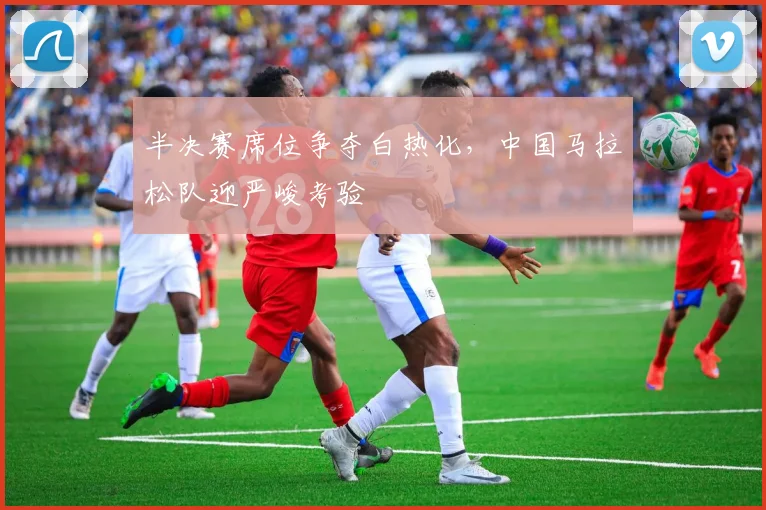 半决赛席位争夺白热化，中国马拉松队迎严峻考验 - 足彩网资讯
