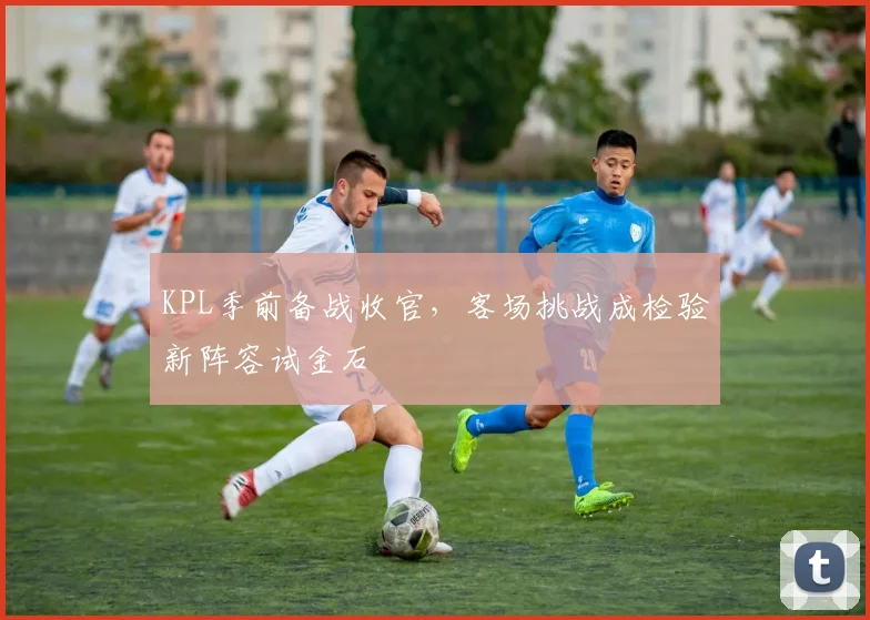 KPL季前备战收官，客场挑战成检验新阵容试金石 - 足彩网推荐