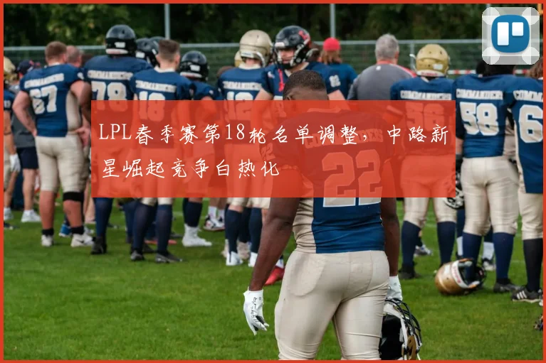LPL春季赛第18轮名单调整，中路新星崛起竞争白热化 - 足彩网推荐