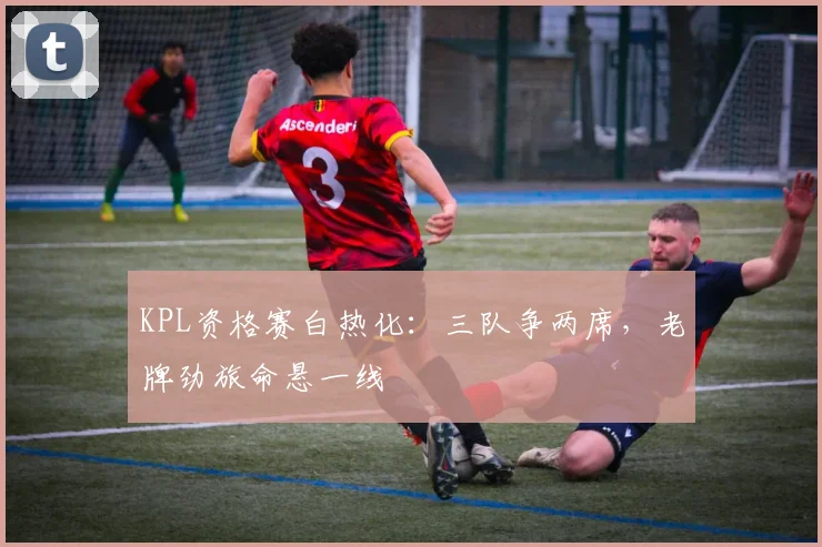 KPL资格赛白热化：三队争两席，老牌劲旅命悬一线 - 足彩网图集