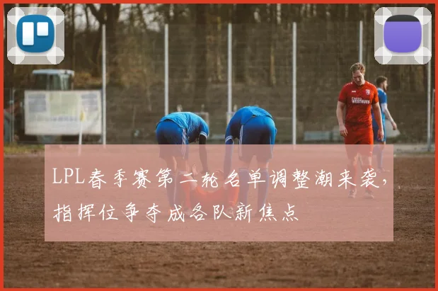 LPL春季赛第二轮名单调整潮来袭，指挥位争夺成各队新焦点 - 足彩网精选