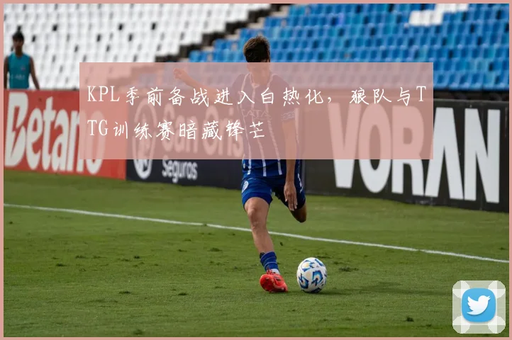 KPL季前备战进入白热化，狼队与TTG训练赛暗藏锋芒 - 足彩网推荐