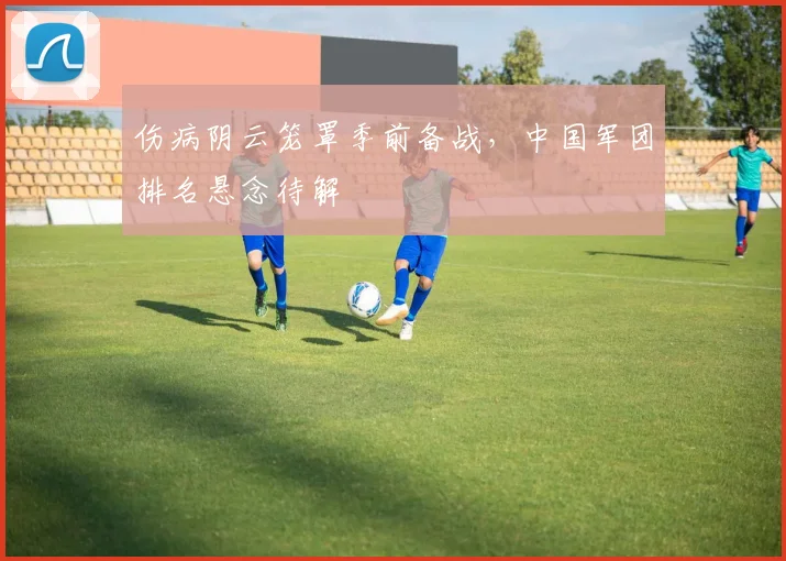 伤病阴云笼罩季前备战,中国军团排名悬念待解 - 足彩网推荐