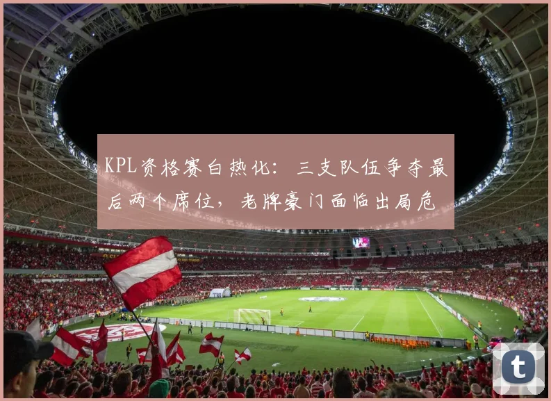 KPL资格赛白热化：三支队伍争夺最后两个席位，老牌豪门面临出局危机 - 足彩网推荐