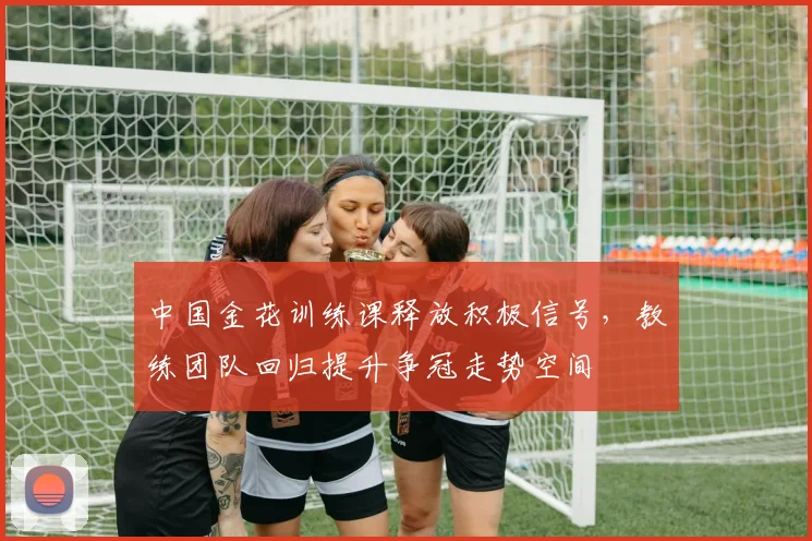 中国金花训练课释放积极信号，教练团队回归提升争冠走势空间 - 足彩网推荐