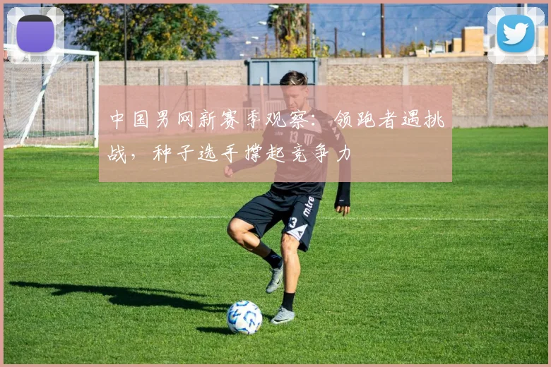 中国男网新赛季观察：领跑者遇挑战，种子选手撑起竞争力 - 足彩网推荐