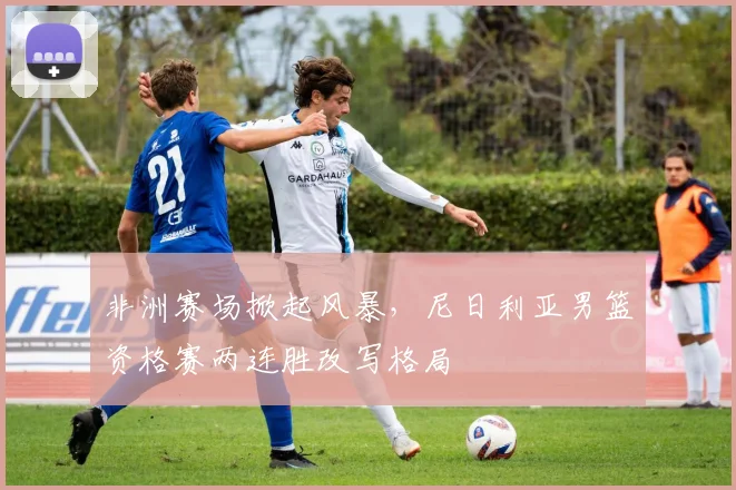 非洲赛场掀起风暴，尼日利亚男篮资格赛两连胜改写格局 - 足彩网推荐