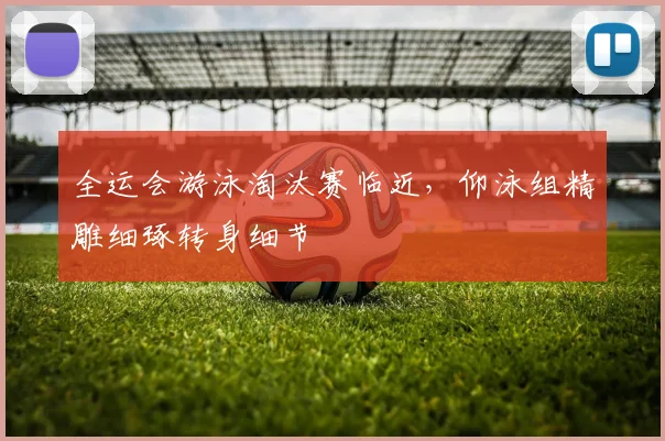 全运会游泳淘汰赛临近,仰泳组精雕细琢转身细节 - 足彩网推荐
