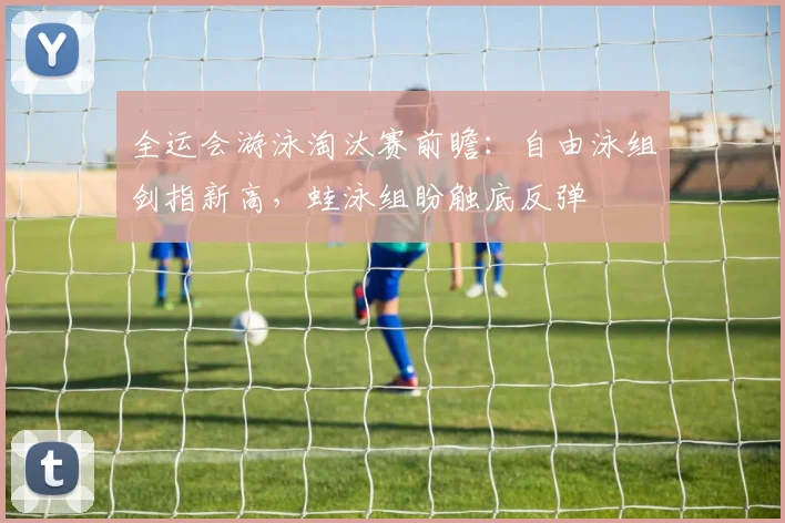 全运会游泳淘汰赛前瞻:自由泳组剑指新高,蛙泳组盼触底反弹 - 足彩网推荐